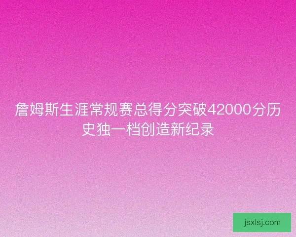 詹姆斯生涯常规赛总得分突破42000分历史独一档创造新纪录
