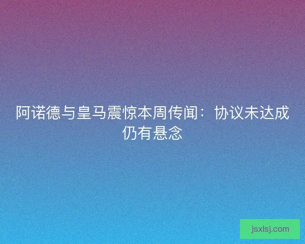 阿诺德与皇马震惊本周传闻：协议未达成仍有悬念