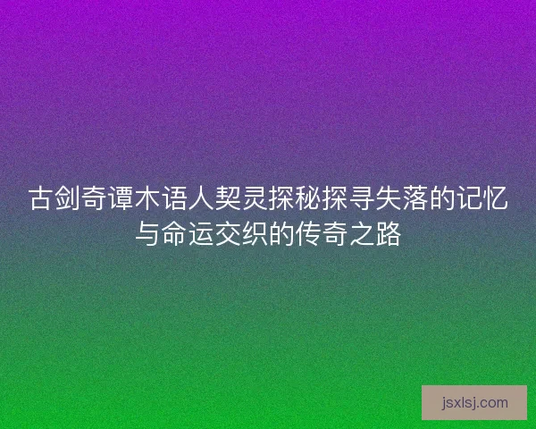 古剑奇谭木语人契灵探秘探寻失落的记忆与命运交织的传奇之路