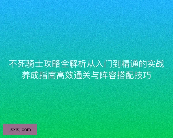 不死骑士攻略全解析从入门到精通的实战养成指南高效通关与阵容搭配技巧
