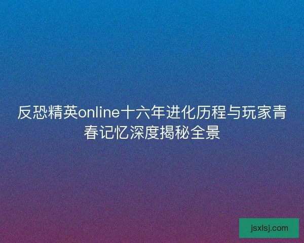 反恐精英online十六年进化历程与玩家青春记忆深度揭秘全景