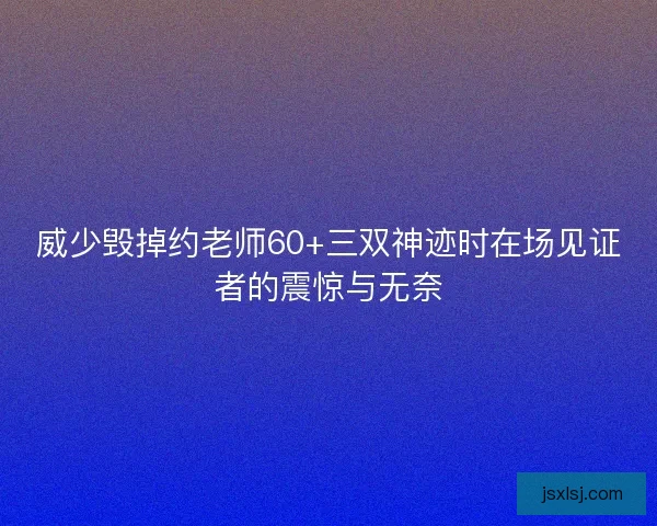 威少毁掉约老师60+三双神迹时在场见证者的震惊与无奈