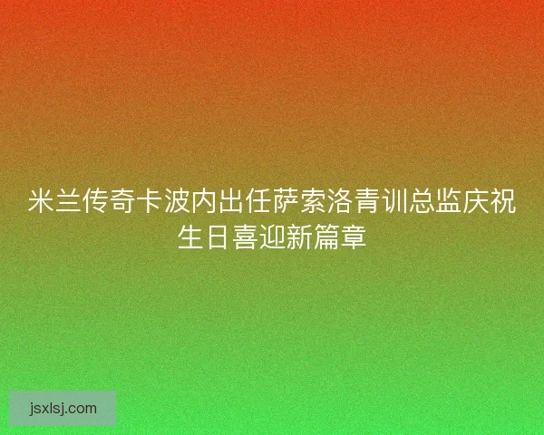 米兰传奇卡波内出任萨索洛青训总监庆祝生日喜迎新篇章