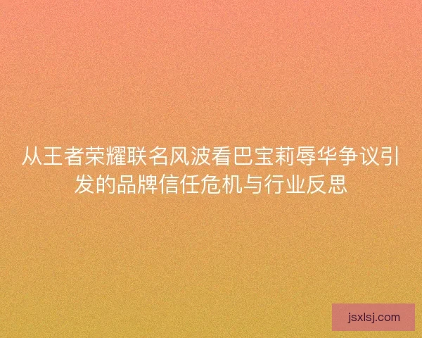 从王者荣耀联名风波看巴宝莉辱华争议引发的品牌信任危机与行业反思