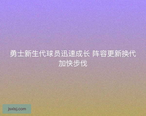 勇士新生代球员迅速成长 阵容更新换代加快步伐