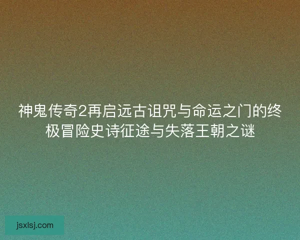 神鬼传奇2再启远古诅咒与命运之门的终极冒险史诗征途与失落王朝之谜