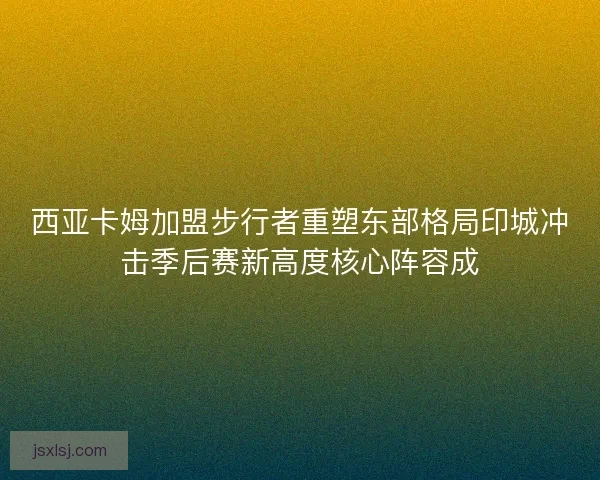 西亚卡姆加盟步行者重塑东部格局印城冲击季后赛新高度核心阵容成