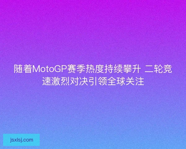随着MotoGP赛季热度持续攀升 二轮竞速激烈对决引领全球关注