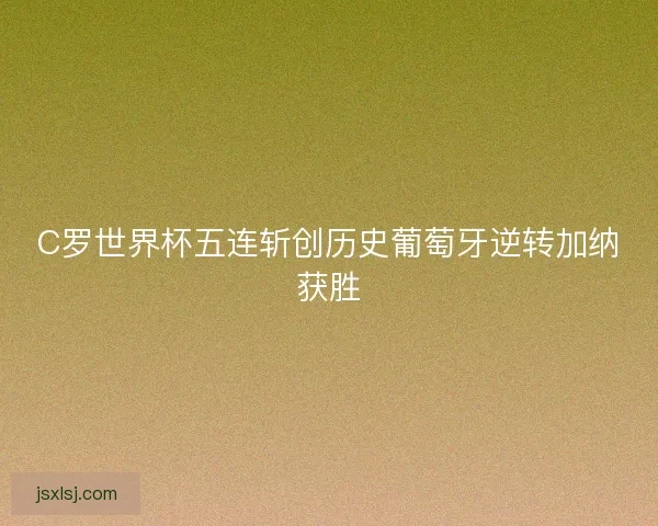 C罗世界杯五连斩创历史葡萄牙逆转加纳获胜