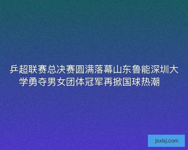 乒超联赛总决赛圆满落幕山东鲁能深圳大学勇夺男女团体冠军再掀国球热潮🏓 乒超联赛总决赛圆满落幕山东鲁能深圳大学勇夺男女团体冠军再掀国球热潮🏓