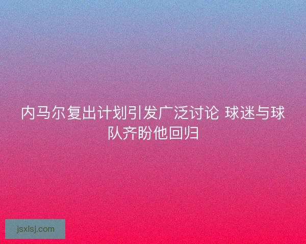内马尔复出计划引发广泛讨论 球迷与球队齐盼他回归 内马尔复出计划引发广泛讨论 球迷与球队齐盼他回归