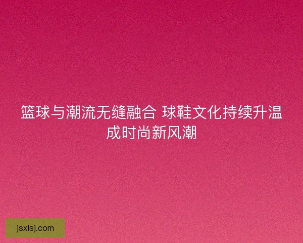 篮球与潮流无缝融合 球鞋文化持续升温成时尚新风潮