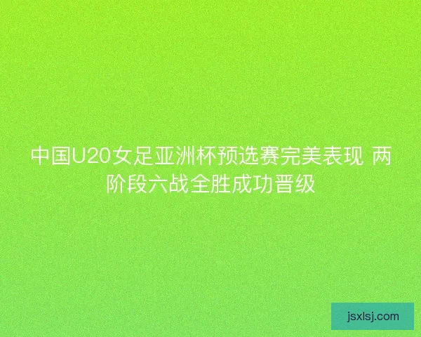 中国U20女足亚洲杯预选赛完美表现 两阶段六战全胜成功晋级 中国U20女足亚洲杯预选赛完美表现 两阶段六战全胜成功晋级