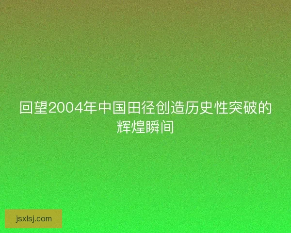 回望2004年中国田径创造历史性突破的辉煌瞬间 回望2004年中国田径创造历史性突破的辉煌瞬间