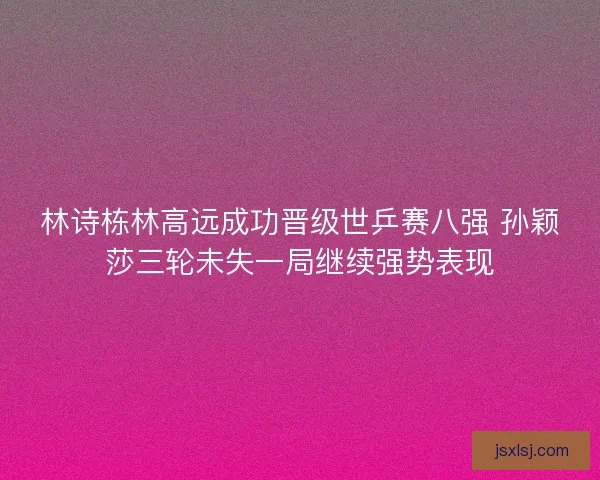 林诗栋林高远成功晋级世乒赛八强 孙颖莎三轮未失一局继续强势表现