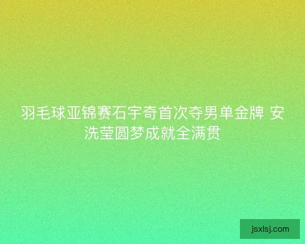 羽毛球亚锦赛石宇奇首次夺男单金牌 安洗莹圆梦成就全满贯
