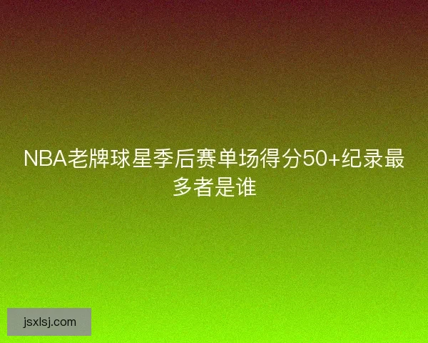 NBA老牌球星季后赛单场得分50+纪录最多者是谁
