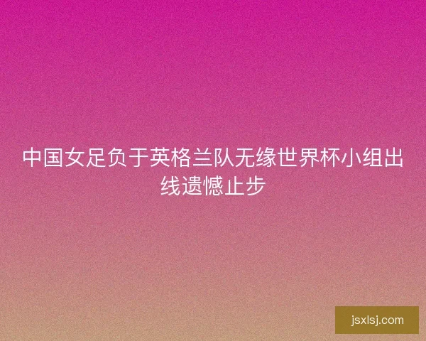中国女足负于英格兰队无缘世界杯小组出线遗憾止步