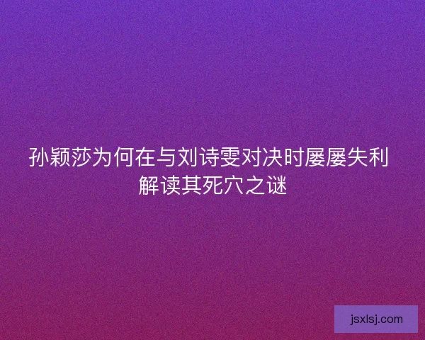 孙颖莎为何在与刘诗雯对决时屡屡失利 解读其死穴之谜 孙颖莎为何在与刘诗雯对决时屡屡失利 解读其死穴之谜