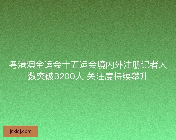 粤港澳全运会十五运会境内外注册记者人数突破3200人 关注度持续攀升