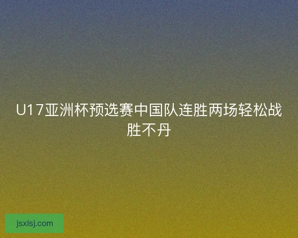 U17亚洲杯预选赛中国队连胜两场轻松战胜不丹