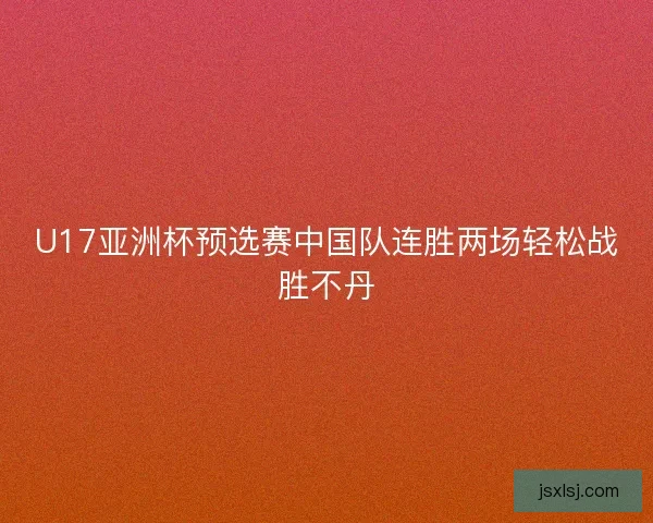U17亚洲杯预选赛中国队连胜两场轻松战胜不丹