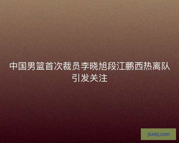 中国男篮首次裁员李晓旭段江鹏西热离队引发关注
