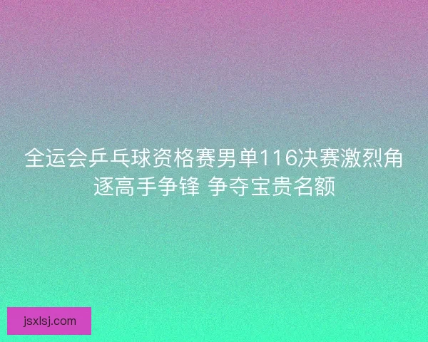 全运会乒乓球资格赛男单116决赛激烈角逐高手争锋 争夺宝贵名额